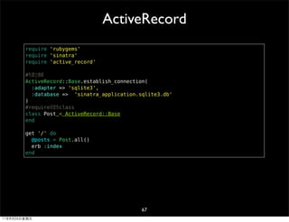 ActiveRecord
        require 'rubygems'
        require 'sinatra'
        require 'active_record'

        #先建立連線
        ActiveRecord::Base.establish_connection(
          :adapter => 'sqlite3',
          :database => 'sinatra_application.sqlite3.db'
        )
        #require或宣告class
        class Post < ActiveRecord::Base
        end

        get '/' do
          @posts = Post.all()
          erb :index
        end




                                             67
11年8月26日星期五
 