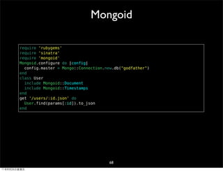 Mongoid

        require 'rubygems'
        require 'sinatra'
        require 'mongoid'
        Mongoid.configure do |config|
          config.master = Mongo::Connection.new.db("godfather")
        end
        class User
          include Mongoid::Document
          include Mongoid::Timestamps
        end
        get '/users/:id.json' do
          User.find(params[:id]).to_json
        end




                                              68
11年8月26日星期五
 