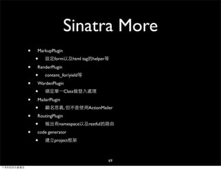 Sinatra More
              •   MarkupPlugin
                  •   設定form以及html tag的helper等

              •   RenderPlugin
                  •   content_for/yield等

              •   WardenPlugin
                  •   綁定單⼀一Class做登入處理

              •   MailerPlugin
                  •   顧名思義, 但不是使用ActionMailer

              •   RoutingPlugin
                  •   做出有namespace以及restful的路由

              •   code generator

                  •   建立project框架



                                             69
11年8月26日星期五
 