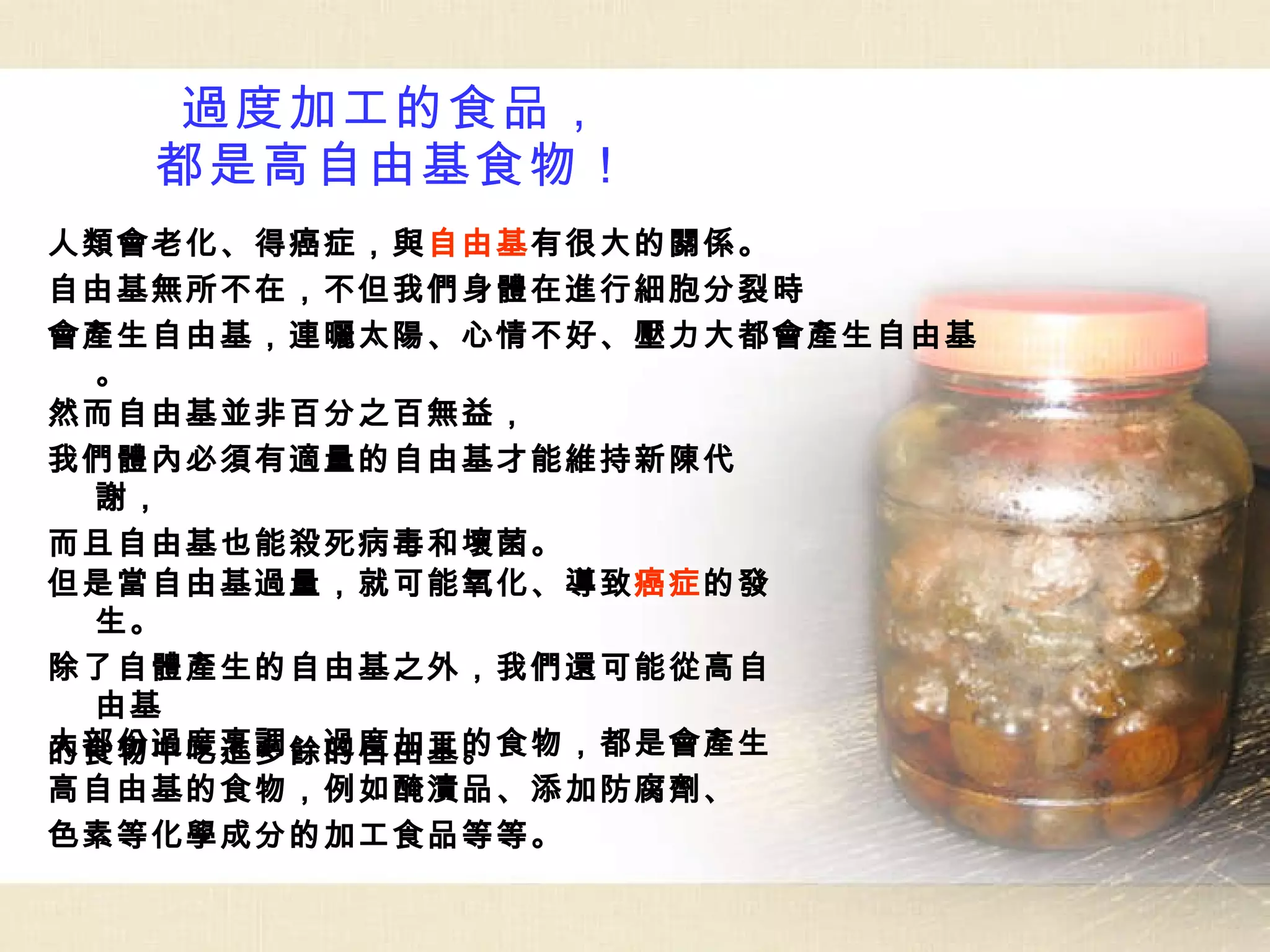 過度加工的食品， 都是高自由基食物！ 然而自由基並非百分之百無益， 我們體內必須有適量的自由基才能維持新陳代謝， 而且自由基也能殺死病毒和壞菌。 但是當自由基過量，就可能氧化、導致 癌症 的發生。 除了自體產生的自由基之外，我們還可能從高自由基 的食物中吃進多餘的自由基。 大部份過度烹調、過度加工的食物，都是會產生 高自由基的食物，例如醃漬品、添加防腐劑、 色素等化學成分的加工食品等等。 人類會老化、得癌症，與 自由基 有很大的關係。 自由基無所不在，不但我們身體在進行細胞分裂時 會產生自由基，連曬太陽、心情不好、壓力大都會產生自由基。 