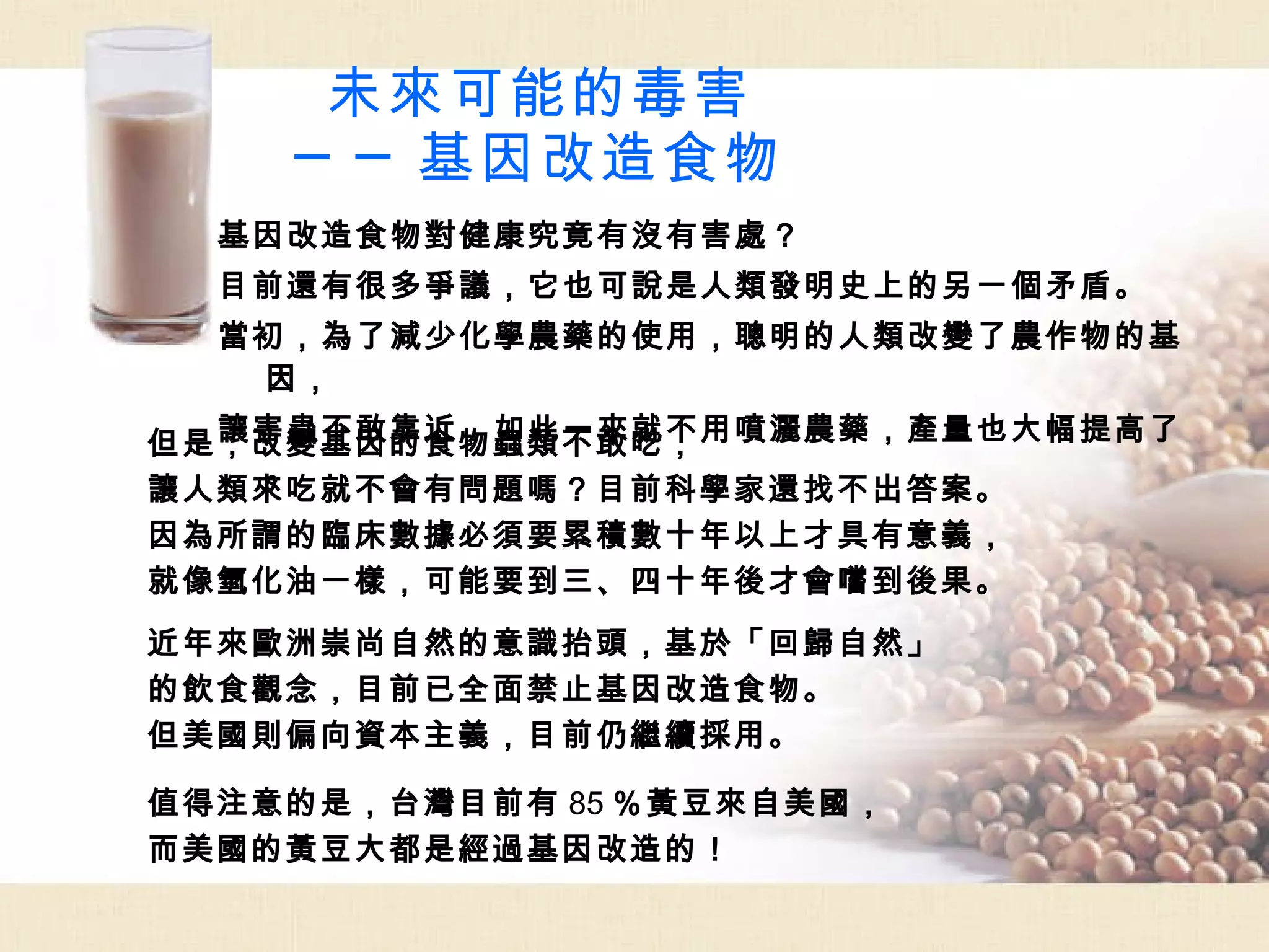 未來可能的毒害 ──基因改造食物 基因改造食物對健康究竟有沒有害處？ 目前還有很多爭議，它也可說是人類發明史上的另一個矛盾。 當初，為了減少化學農藥的使用，聰明的人類改變了農作物的基因， 讓害蟲不敢靠近，如此一來就不用噴灑農藥，產量也大幅提高了。 但是，改變基因的食物蟲類不敢吃， 讓人類來吃就不會有問題嗎？目前科學家還找不出答案。 因為所謂的臨床數據必須要累積數十年以上才具有意義， 就像氫化油一樣，可能要到三、四十年後才會嚐到後果。 近年來歐洲崇尚自然的意識抬頭，基於「回歸自然」 的飲食觀念，目前已全面禁止基因改造食物。 但美國則偏向資本主義，目前仍繼續採用。 值得注意的是，台灣目前有 85 ％黃豆來自美國， 而美國的黃豆大都是經過基因改造的！ 