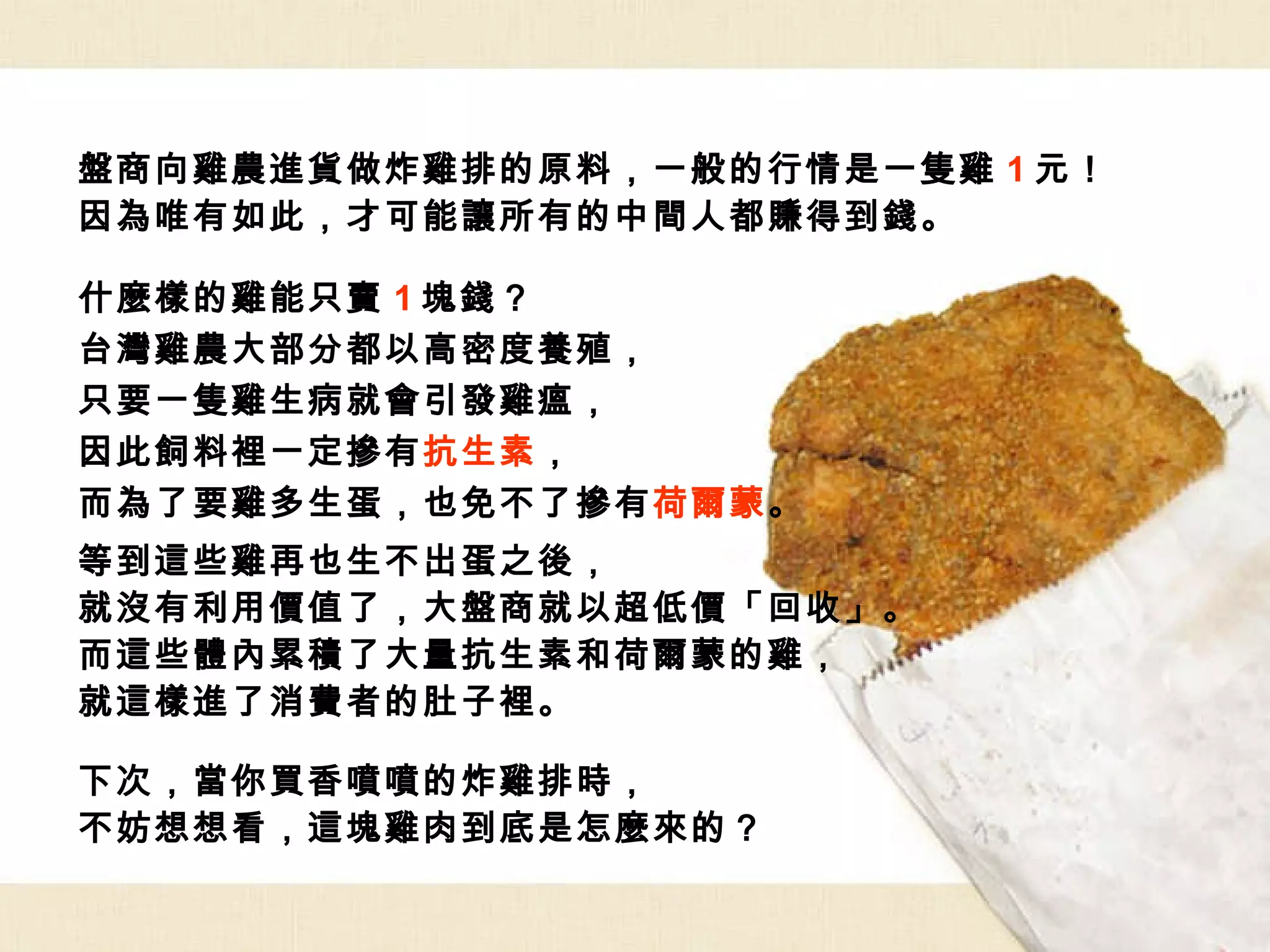 盤商向雞農進貨做炸雞排的原料，一般的行情是一隻雞 1 元！ 因為唯有如此，才可能讓所有的中間人都賺得到錢。 什麼樣的雞能只賣 1 塊錢？ 台灣雞農大部分都以高密度養殖， 只要一隻雞生病就會引發雞瘟， 因此飼料裡一定摻有 抗生素 ， 而為了要雞多生蛋，也免不了摻有 荷爾蒙 。   等到這些雞再也生不出蛋之後， 就沒有利用價值了，大盤商就以超低價「回收」。 而這些體內累積了大量抗生素和荷爾蒙的雞， 就這樣進了消費者的肚子裡。 下次，當你買香噴噴的炸雞排時， 不妨想想看，這塊雞肉到底是怎麼來的？ 