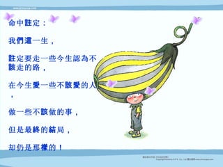 命中 註 定 ： 我 們這 一生 ， 註 定要走一些今生認為不 該 走的路 ， 在今生 愛 一些不 該愛 的人 ， 做一些不 該 做的事 ， 但是最 終 的 結 局 ， 却仍是那 樣 的 ！ 