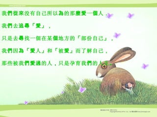 我 們從來 没有自己所以 為 的那 麼愛 一 個 人 ， 我 們 去 追尋 「 愛 」， 只是去 尋 找一個在某 個 地方的 「 部份自己 」， 我 們 因 為 「 愛 人 」 和 「 被 愛 」 而了解自己 ， 那些被我 們愛過 的人 ， 只是孕育我 們 的人生 。 