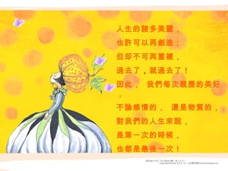 人生的諸多美麗， 也許可以再創造； 但却不可再重複， 過去了 ， 就過去了！ 因此，  我們每次親歷的美好， 不論感情的，  還是物質的， 對我們的人生來說， 是第一次的時候， 也都是最後一次！ 