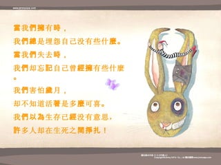 當 我 們擁 有 時 ， 我 們總 是埋怨自己没有些什 麼 。 當 我 們 失去 時 ， 我 們 却忘 記 自己曾 經擁 有些什麼 。 我 們 害怕 歲 月 ， 却不知道活 著 是多 麼 可喜 。 我 們以為 生存已 經 没 有意思 ， 許 多人却在生死之 間掙扎 ！ 