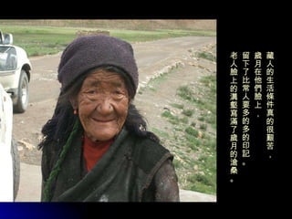 藏人的生活條件真的很艱苦， 歲月在他們臉上， 留下了比常人要多的多的印記。 老人臉上的溝壑寫滿了歲月的滄桑。 