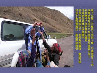 車子在路上行駛很少見到人煙，可要是停了下來， 成群結隊的孩子不知從哪裡的就冒出來了， 彩虹糖成了他們最好的禮物， 可就是容易發生哄搶事件。 很奇怪西藏的孩子，他們會說藏語，會說英語， 可是不會說普通話。跟國際接軌吧。 