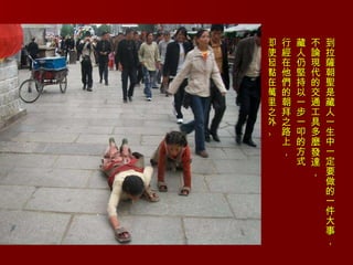 到拉薩朝聖是藏人一生中一定要做的一件大事， 不論現代的交通工具多麼發達， 藏人仍堅持以一步一叩的方式 行經在他們的朝拜之路上， 即使起點在萬里之外。 