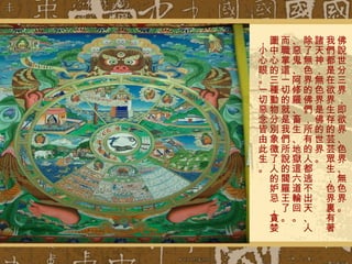 佛說世分三界，即欲界、色界、無色界。 我們都是在欲界生存的芸芸眾生，色界裏有著諸天神，無色界是佛的世界。 除了無色界的佛們，所有的人都逃不出天、人、惡鬼、阿修羅、畜生、地獄這六道輪回。 而職掌這一切的就是我們所說的閻羅王了。 圖中心的三種動物分別象徵了人的妒忌，貪婪，小心眼。一切惡念皆由此生。 