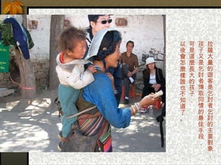 拉薩大量的遊客是乞討者乞討的主要對象， 孩子又是乞討者博取同情的最佳手段， 可是這麼長大的孩子，  以後會怎麼樣誰也不知道了。 