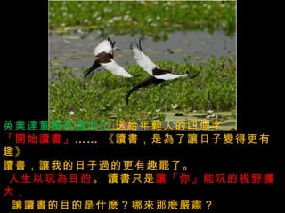 急事慢慢的說  ,  大事清楚的說  ,  小事幽默的說  ,  沒有把握的事謹慎的說  , 英業達董事長溫世仁   送給年輕人的四個字   「開始讀書」 ……  《讀書，是為了讓日子變得更有趣》   讀書，讓我的日子過的更有趣罷了。    人生以玩為目的 。   讀書只是 讓「你」能玩的視野擴大，     讓讀書的目的是什麼？哪來那麼嚴肅？  「你」 更能享受生活之美的方法而已。  