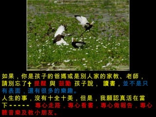 沒有發生的事不要傳說  , 做不到的事別亂說， 傷害別人的事不能說 ,  如果，你是孩子的爸媽或是別人家的家教、老師， 請別忘了     提醒  與  鼓勵  孩子說， 讀書， 並不是只有表面，還有很多的樂趣。  人生的事，沒有十全十美，但是，我願認真活在當下 -----  專心走路，專心看書，專心做報告，專心聽音樂及教小朋友。  