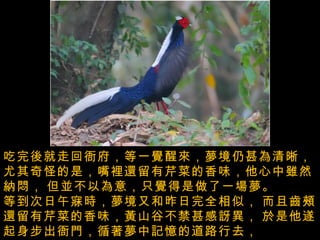 吃完後就走回衙府，等一覺醒來，夢境仍甚為清晰，   尤其奇怪的是，嘴裡還留有芹菜的香味，他心中雖然納悶，   但並不以為意，只覺得是做了一場夢。  等到次日午寐時，夢境又和昨日完全相似，   而且齒頰還留有芹菜的香味，黃山谷不禁甚感訝異，   於是他遂起身步出衙門，循著夢中記憶的道路行去，   