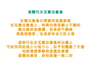 馬爾代夫瓦賓法魯島 瓦賓法魯島以寧靜和浪漫著稱 在瓦賓法魯島上，時間仿佛是靜止不動的 陽光雖然很燦爛，但是卻不躁熱 海風很輕柔，但是卻有自己的力道 遊客行走在瓦賓法魯島的沙灘上 不約而同的很小心很小心，似乎怕驚動了什麼 怕破壞這寧靜和浪漫的感覺 這樣的感受，恐怕是獨一無二的 