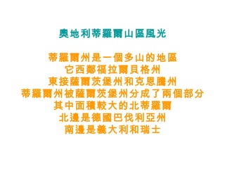 奧地利蒂羅爾山區風光 蒂羅爾州是一個多山的地區 它西鄰福拉爾貝格州 東接薩爾茨堡州和克恩騰州 蒂羅爾州被薩爾茨堡州分成了兩個部分 其中面積較大的北蒂羅爾 北邊是德國巴伐利亞州 南邊是義大利和瑞士 