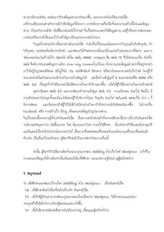 ข่าวสารมีความสาคัญ คนหันมาบริโภคข้อมูลข่าวสารกันมากขึ้น นอกจากเทคโนโลยีอินเทอร์เน็ต
เปรียบเสมือนถนนสาหรับการเข้าไปถึงข้อมูลที่ต้องการ เรายังต้องการเครื่องมือที่จะสามารถสร้างเนื้อหาและข้อมูล
ต่างๆ ไว้รองรับการเข้าถึง นั่นก็คือเทคโนโลยีเว็บไซต์ ซึ่งเป็นตัวกลางคอยให้ข้อมูลต่างๆ แก่ผู้ใช้โดยการพัฒนาของ
เทคโนโลยีอินเทอร์เน็ตและเว็บไซต์ได้ถูกเปลี่ยนแปลงจากเดิมไปมาก
        ในยุคที่เทคโนโลยีการสื่อสารผ่านอินเทอร์เน็ต กาลังเป็นที่นิยมและมีผลกระทบในทุกๆด้านในปัจจุบัน ทา
ให้ทุกคน ทุกสังคมต้องมีการปรับตัว และพัฒนาให้ทันต่อการเปลี่ยนเปลี่ยนแปลงในโลกของการสื่อสาร และการ
พัฒนาของโลกเวิลด์ไวด์เว็บ (World Wide Web; WWW) จากยุคแรก คือ Web 1.0 ซึ่งมีลักษณะเป็น Static
Web คือมีการนาเสนอข้อมูลทางเดียว (one-way communication) ด้วยการแปลงข้อมูลข่าวสารที่มีอยู่รอบตัว
เราให้อยู่ในรูปของดิจิตอล (Digital) เช่น หนังสือพิมพ์ นิตยสาร หรือการโฆษณาตามหน้าเว็บไซต์ โดยผู้ใช้
สามารถอ่านได้แต่ไม่สามารถเข้าร่วมในการสร้างข้อมูลได้        แต่เมื่อก้าวเข้าสู่ยุคที่ 2 ของเทคโนโลยีคือ WWW หรือ
Web 2.0 เป็นยุคที่ทาให้อินเทอร์เน็ตมีศักยภาพในการใช้งานมากขึ้ น เน้นให้ผู้ใช้มีส่วนร่วมในการสร้างสรรค์
        จุดกาเนิดของ Web 2.0 และการพัฒนาก้าวผ่านเข้าสู่ยุค Web 3.0 ความนิยมขอ Social Media มี
การเติบโตอย่างไม่หยุดยั้งและมีแนวโน้มของผู้ใช้บริการทั่วโลก ปัจจุบัน Social Network Website ต่าง ๆ ก็
มีการพัฒนา        และเปิดโอกาสให้ผู้ใช้ได้เข้าไปมีส่วนร่วมในการใช้ประโยชน์เชิงสังคมกันมากขึ้น        ไม่ว่าจะเป็น
Facebook หรือ การสร้างเว็บ Blog เพื่อเผยแพร่ข้อมูลในรูปแบบต่างๆ
ในเรื่องของเนื้อหาความรู้เกี่ยวกับอินเตอร์เน็ต เป็นความสนใจส่วนตัวที่อยากจะศึกษาเรื่องราวเกี่ยวกับอินเตอร์เน็ต
ว่ามีความสาคัญอย่างไร เกิดขึ้นมาจาก ใคร มีมานานเท่าไหร่ ร่วมทั้งได้ศึกษา เกี่ยวกับการใช้อินเตอร์อย่างถูกวิธี
และอินเตอร์เน็ตยังมีประโยชน์หลายอย่างได้ เป็นการเชื่อมต่อของเครื่องคอมพิวเตอร์หลายๆเครื่องมาเชื่อมต่อเข้า
ด้วยกัน เป็นเรื่องที่น่าสนใจมาก ผู้จัดทาจึงสนใจในการจัดทาโครงงานเรื่องนี้


        ดังนั้น ผู้จัดทาจึงได้มีความคิดที่จะนาเอารูปแบบของ WebBlog ด้วยเว็บไซต์ Wordpress มาใช้ใน
การเผยแพร่ข้อมูลที่เกี่ยวข้องกับเรื่องอินเตอร์เน็ตเพื่อศึกษา เผยแพร่ความรู้ดังกล่าวสู่ผู้สนใจต่อไป


7. วัตถุประสงค์

7.1 เพื่อศึกษาและพัฒนาเว็บบล็อก (WebBlog) ด้วย Wordpress                เรื่องอินเตอร์เน็ต
 7.2 เพื่อศึกษาค้นคว้าเรื่องที่สนใจเกี่ยวกับ อินเตอร์เน็ต
 7.3 เพื่อให้ผู้เรียนสามารถพัฒนารูปแบบของเว็บบล็อกจาก Wordpress ได้ด้วยตนเองและนามา
ประยุกต์ใช้ให้เข้ากับการเรียนรู้ของตนเองมากยิ่งขึ้น
 7.4 เพื่อให้สามารถติดต่อสื่อสารกันได้ระหว่างครู เพื่อนและผู้สนใจทั่วไป
 
