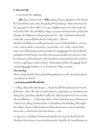 8. หลักการและทฤษฎี
   ความหมายของเว็บบล็อก (WebBlog)
       บล็อก (blog) เป็นคารวมมาจากคาว่า เว็บล็อก (weblog) เป็นรูปแบบเว็บไซต์ประเภทหนึ่ง ซึ่งถูกเขียน
ขึน ในลาดับที่เรียงตามเวลาในการเขียน ซึ่งจะแสดงข้อมูลที่เขียนล่าสุดไว้แรกสุด บล็อกโดยปกติจะประกอบด้วย
  ้
ข้อความภาพ ลิงก์ ซึ่งบางครั้งจะรวมสื่อต่างๆ ไม่ว่า เพลง หรือวิดีโอในหลายรูปแบบได้ จุดที่แตกต่างของบล็อก
กับเว็บไซต์โดยปกติคือ บล็อกจะเปิดให้ผู้เข้ามาอ่านข้อมูล สามารถแสดงความคิด เห็นต่อท้ายข้อความที่เจ้าของบล็อก
เป็นคนเขียน ซึ่งทาให้ผู้เขียนสามารถได้ผลตอบกลับโดยทันที คาว่า "บล็อก" ยังใช้เป็นคากริยาได้ซึ่งหมายถึง
การเขียนบล็อก และนอกจากนี้ผู้ที่เขียนบล็อกเป็นอาชีพก็จะถูกเรียกว่า "บล็อกเกอร์"
บล็อกเป็นเว็บไซต์ที่มีเนื้อหาหลากหลายขึ้นอยู่กับเจ้าของบล็อก โดยสามารถใช้เป็นเครื่องมือสื่อสาร การประกาศ
ข่าวสาร การแสดงความคิดเห็น การเผยแพร่ผลงาน ในหลายด้านไม่ว่า อาหาร การเมือง เทคโนโลยี หรือข่าว
ปัจจุบัน นอกจากนี้บล็อกที่ถูกเขียนเฉพาะเรื่องส่วนตัวหรือจะเรียกว่า ไดอารีออนไลน์ ซึ่งไดอารีออนไลน์นี่เองเป็น
จุดเริ่มต้นของการใช้บล็อกในปัจจุบัน นอกจากนี้ตามบริษัทเอกชนหลายแห่ง ได้มีการจัดทาบล็อกของทางบริษัท
ขึ้น เพื่อเสนอแนวความเห็นใหม่ใหักับลูกค้า โดยมีการเขียนบล็อกออกมาในลักษณะเดียวกับข่าวสั้น และได้รับการ
ตอบรับจากทางลูกค้าที่แสดงความเห็นตอบกลับเข้าไป เพื่อพัฒนาผลิตภัณฑ์เว็บค้นหาบล็อกเทคโนราตี ได้อ้างไว้
ว่าปัจจุบันในอินเทอร์เน็ต มีบล็อกมีมากกว่า 94 ล้านบล็อกทั่วโลก [1](ข้อมูล ส.ค. 2550)
ประเภทของ Blog
บล็อกที่เราเห็นอยู่ในปัจจุบันนี้ ใช่มีเพียงแค่บล็อกที่เป็นตัวหนังสือและรูปภาพเท่านั้น หรือ มีแค่ออนไลน์ไดอารี่
เราแบ่งบล็อกออกได้ ดังต่อไปนี้
1. แบ่งตามลักษณะของมีเดียที่มีในบล็อกได้แก่

1.1. Linklog บล็อกแบบนี้น่าจะเป็นบล็อกรุ่นแรก ๆ เป็นบล็อกที่รวมลิ๊งก์ที่เจ้าของบล็อกสนใจเอาไว้ ถ้าคณยังจา
ผู้ให้กาเนิดคาว่า “บล็อก” ที่ชื่อ จอห์น บาจเจอร์ได้ นั่นแหล่ะครับ robotwisdom.com ของเขาคือตัวอย่างของ
linklog นั่นเอง แม้ว่าจะบล็อกแบบนี้จะเป็นการรวมลิ๊งก์เท่านั้น แต่ก็ไม่เรียงเหมือนว็บไดเร็กทอรี่ เพราะเจ้าของ
บล็อกจะโพสต์ลิ๊งก์ของเขา 1 – 2 ลิ๊งก์ต่อโพสต์เท่านั้นครับ ใครที่อยากมีบล็อกเป็นของตนเองแต่ยังนึกไม่ออกว่าจะ
ทาบล็อกแบบไหน linklog น่าจะเป็นการเริ่มต้นการทาบล็อกได้เป็นอย่างดี 1.2 Photoblog ชื่อก็บอกอยู่แล้ว
ครับว่า Photo บล็อกประเภทนี้เน้นในโพสต์ภาพถ่ายที่เจ้าของบล็อกอยากนาเสนอ และมักจะไม่เน้นที่จะเขียน
ข้อความมากนัก บางบล็อกเรียกได้ว่าภาพโดยเจ้าของบล็อกล้วน ๆ เลยครับ

1.3. Vlog ย่อมาจาก Videoblog เป็นบล็อกที่รวมวิดีโอคลิปไว้ในบล็อก Vlog เป็นบล็อกที่เรียกได้ว่าเป็น
บล็อกที่นิยมทากันมากในอนาคต เพราะการเจริญเติบโตของไฮสปีด อินเตอร์เน็ต หรือ อินเตอร์เน็ตบอร์ดแบนด์
 