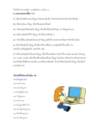 ที่ทาให้การถ่ายทอดเสียง ภาพเคลื่อนไหว movie […]
2. แบ่งตามประเภทเนื้อหา ได้แก่

2.1 บล็อกส่วนตัว(Personal Blog) นาแสนอความคิดเห็น กิจวัตรประจาวันของเจ้าของบล็อ กเป็นหลัก

2.2 บล็อกข่าว(News Blog) บล็อกที่นาเสนอข่าวเป็นหลัก

2.3 บล็อกกลุ่ม(Collaborative Blog) เป็นบล็อกที่เขียนกันเป็นกลุ่ม เช่น blognone.com

2.4 บล็อกการเมือง(Politic Blog) ว่าด้วยเรื่องการเมืองล้วน ๆ

2.5 บล็อกเพื่อสิ่งแวดล้อม(Environment Blog) พูดถึงเรื่องราวของธรรมชาติและการรักษาสิ่งแวดล้อม

2.6 มีเดียบล็อก(Media Blog) เป็นบล็อกที่วิเคราะห์สื่อต่างๆ สารคดีและสิ่งที่เกี่ยวกับสื่อ เช่น
oknation.net/blog/black ของสุทธิชัย หยุ่น

2.7 บล็อกบันเทิง(Entertainment Blog) บล็อกที่นาเสนอเรื่องราวบันเทิงทั้งทางจอแก้ว และจอเงิน เรื่องซุบซุ
ดารา กองถ่าย ฯลฯ2.8 บล็อกเพื่อการศึกษา(Educational Blog) ในโรงเรียน หรือมหาวิทยาลัยในต่างประเทศ
มักจะใช้บล็อกเป็นสื่อในการสอนหรือ แลกเปลี่ยนความคิดกัน 2.9 ติวเตอร์บล็อก(Tutorial Blog) เป็นบล็อกที่
นาเสนอวิธีการต่าง


เว็บไซต์ที่ให้บริการเว็บบล็อก เช่น
www.blogger.com
www.exteen.com
www.mapandy.com
www.buddythai.com
www.imigg.com
www.5iam.com
www.blogprathai.com
www.ndesignsblog.com
www.idatablog.com
www.inewblog.com
 