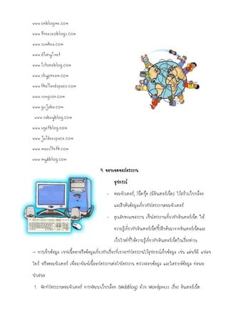www.onblogme.com
www.freeseoblogs.com
www.sumhua.com
www.diaryi.net
www.istoreblog.com
www.skypream.com
www.thailandspace.com
www.sungson.com
www.gujaba.com
 www.sabuyblog.com
www.ugetblog.com
www.jaideespace.com
www.maxsiteth.com
www.my2blog.com

                                        9. ขอบเขตของโครงงาน
                                                อุปกรณ์
                                            - คอมพิวเตอร์, โน๊ตบุ๊ค (มีอินเตอร์เน็ต) ไว้สร้างเว็บบล็อก
                                                และสืบค้นข้อมูลเกี่ยวกับโครงงานคอมพิวเตอร์
                                            - คุณลักษณะของงาน เป็นโครงงานเกี่ยวกับอินเตอร์เน็ต ให้
                                                ความรู้เกี่ยวกับอินเตอร์เน็ตซึ้งสืบค้นมาจากอินเตอร์เน็ตและ
                                                เว็บไซต์ที่ให้ความรู้เกี่ยวกับอินเตอร์เน็ตในเรื่องต่างๆ
- การเก็บข้อมูล เซฟเนื้อหาหรือข้อมูลเกี่ยวกับเรื่องที่เราจะทาโครงงานไว้อุปกรณ์เก็บข้อมูล เช่น แผ่นซีดี แฟลช
ไดร์ หรือคอมพิวเตอร์ เพื่อมาพิมพ์เนื้อหาโครงงานต่อไปโครงงาน ตรวจสอบข้อมูล และวิเคราะห์ข้อมูล ก่อนจะ
นาเสนอ
 1. จัดทาโครงงานคอมพิวเตอร์ การพัฒนาเว็บบล็อก (WebBlog) ด้วย Wordpress เรื่อง อินเตอร์เน็ต
 