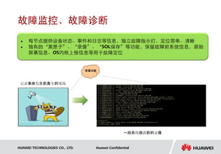故障监控、故障诊断
    每节点提供设备状态、事件和日志等信息，独立故障指示灯，定位简单、清晰
    独有的“黑匣子”、“录像”、“SOL保存”等功能，保留故障前系统信息，原始
     屏幕信息、OS内核上报信息等用于故障定位


                                录像功能



 记录事故发生前真实的现场




                                                  一段系统崩溃前的录像


HUAWEI TECHNOLOGIES CO., LTD.      Huawei Confidential
 