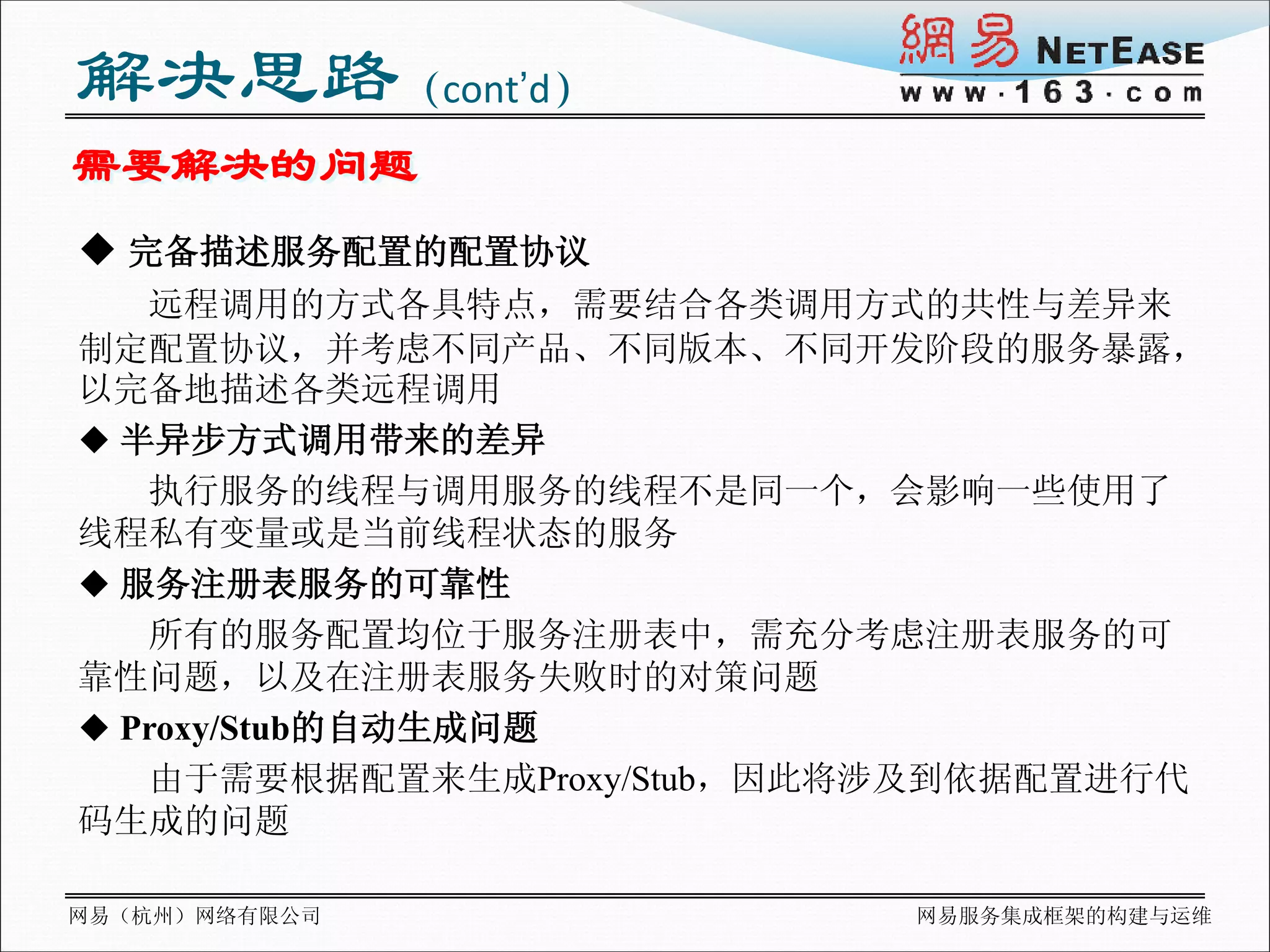 解决思路（cont’d）
需要解决的问题
 完备描述服务配置的配置协议
   远程调用的方式各具特点，需要结合各类调用方式的共性与差异来
制定配置协议，并考虑不同产品、不同版本、不同开发阶段的服务暴露，
以完备地描述各类远程调用
 半异步方式调用带来的差异
   执行服务的线程与调用服务的线程不是同一个，会影响一些使用了
线程私有变量或是当前线程状态的服务
 服务注册表服务的可靠性
   所有的服务配置均位于服务注册表中，需充分考虑注册表服务的可
靠性问题，以及在注册表服务失败时的对策问题
 Proxy/Stub的自动生成问题
   由于需要根据配置来生成Proxy/Stub，因此将涉及到依据配置进行代
码生成的问题

网易（杭州）网络有限公司                网易服务集成框架的构建与运维
 