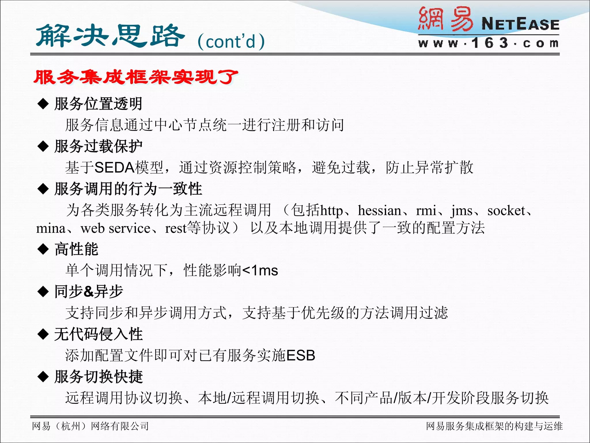 解决思路（cont’d）
服务集成框架实现了
 服务位置透明
    服务信息通过中心节点统一进行注册和访问
 服务过载保护
    基于SEDA模型，通过资源控制策略，避免过载，防止异常扩散
 服务调用的行为一致性
    为各类服务转化为主流远程调用 （包括http、hessian、rmi、jms、socket、
mina、web service、rest等协议） 以及本地调用提供了一致的配置方法
 高性能
    单个调用情况下，性能影响<1ms
 同步&异步
    支持同步和异步调用方式，支持基于优先级的方法调用过滤
 无代码侵入性
    添加配置文件即可对已有服务实施ESB
 服务切换快捷
    远程调用协议切换、本地/远程调用切换、不同产品/版本/开发阶段服务切换
网易（杭州）网络有限公司                         网易服务集成框架的构建与运维
 