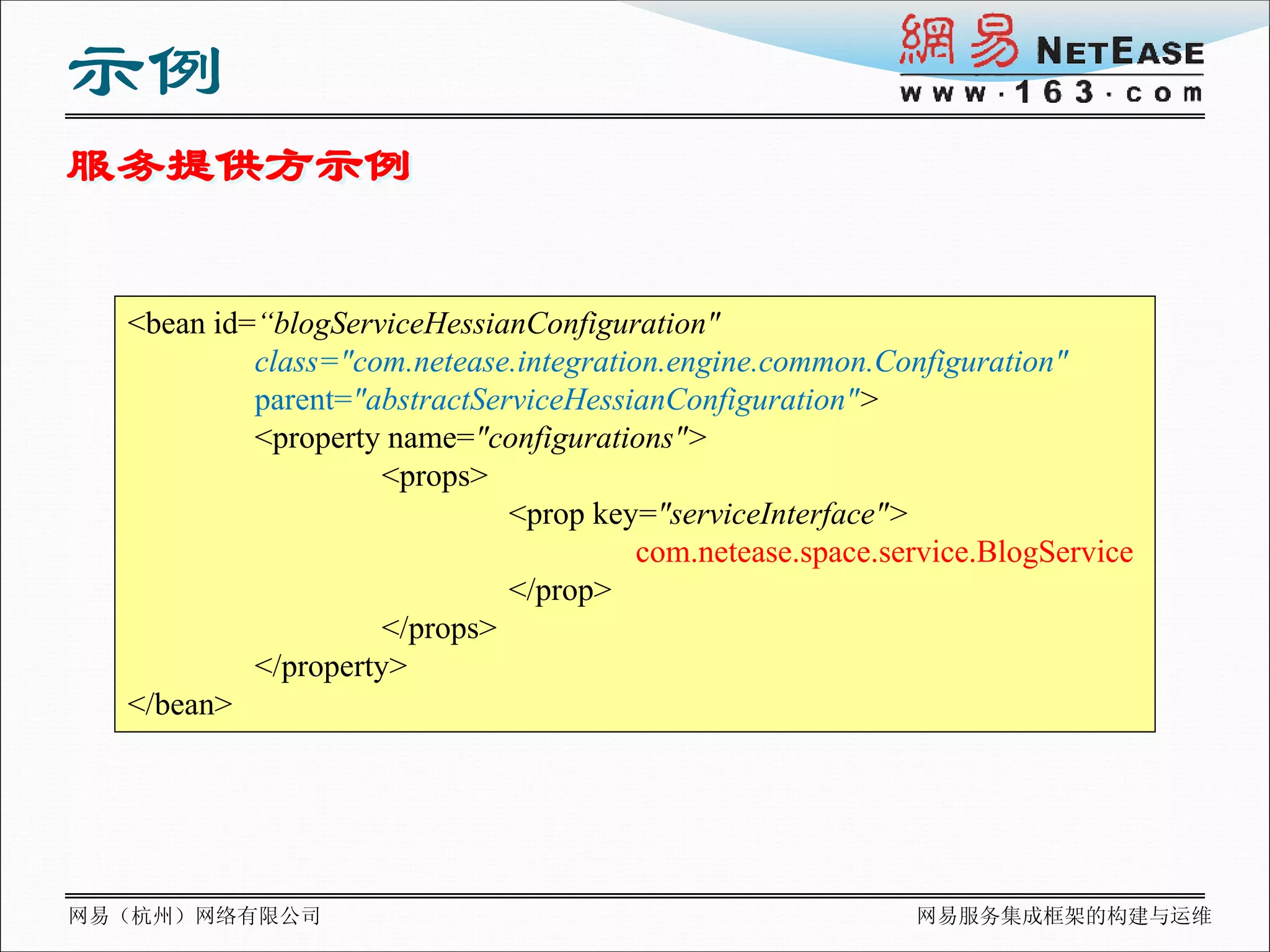示例
服务提供方示例


  <bean id=“blogServiceHessianConfiguration"
           class="com.netease.integration.engine.common.Configuration"
           parent="abstractServiceHessianConfiguration">
           <property name="configurations">
                     <props>
                              <prop key="serviceInterface">
                                        com.netease.space.service.BlogService
                              </prop>
                     </props>
           </property>
  </bean>




网易（杭州）网络有限公司                                                网易服务集成框架的构建与运维
 