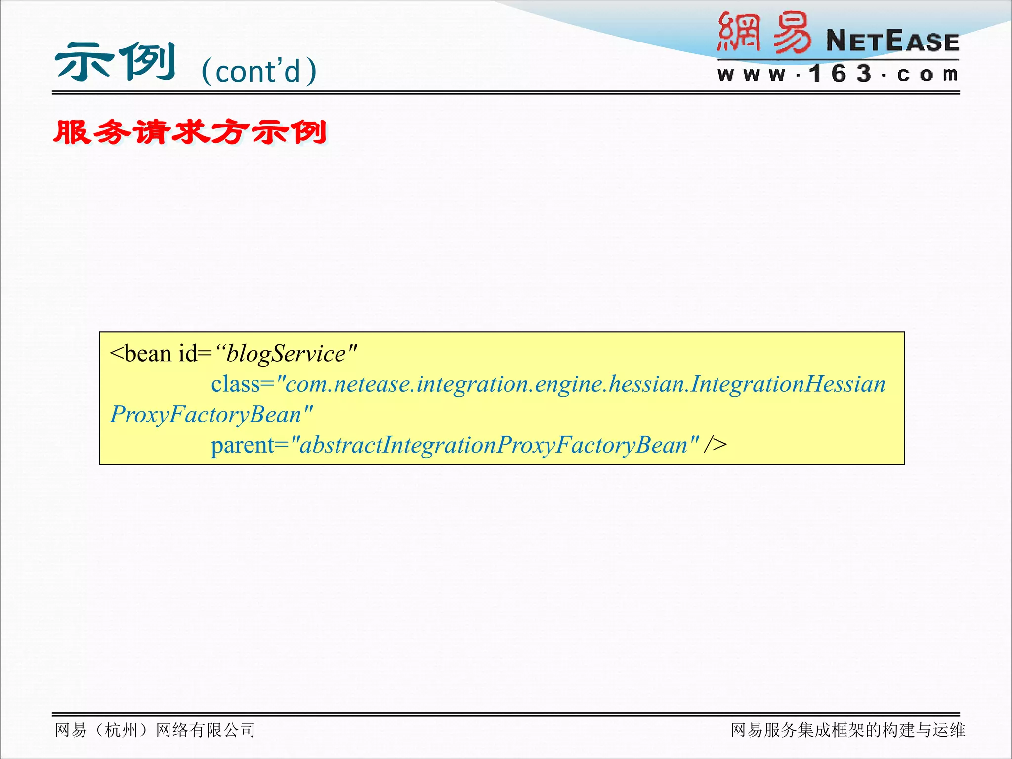 示例（cont’d）
服务请求方示例




   <bean id=“blogService"
            class="com.netease.integration.engine.hessian.IntegrationHessian
   ProxyFactoryBean"
            parent="abstractIntegrationProxyFactoryBean" />




网易（杭州）网络有限公司                                                 网易服务集成框架的构建与运维
 