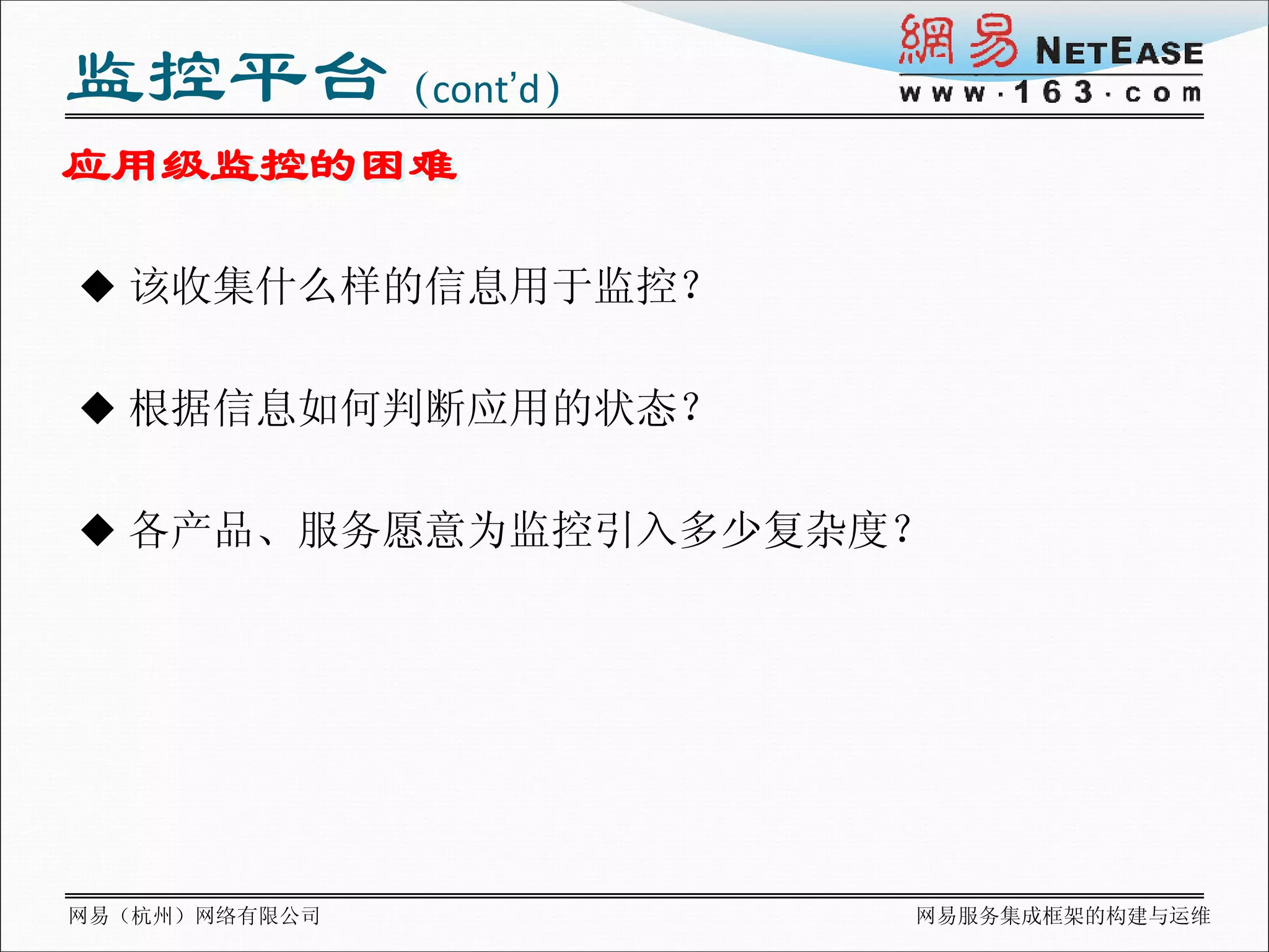 监控平台（cont’d）
应用级监控的困难

 该收集什么样的信息用于监控？


 根据信息如何判断应用的状态？


 各产品、服务愿意为监控引入多少复杂度？




网易（杭州）网络有限公司        网易服务集成框架的构建与运维
 