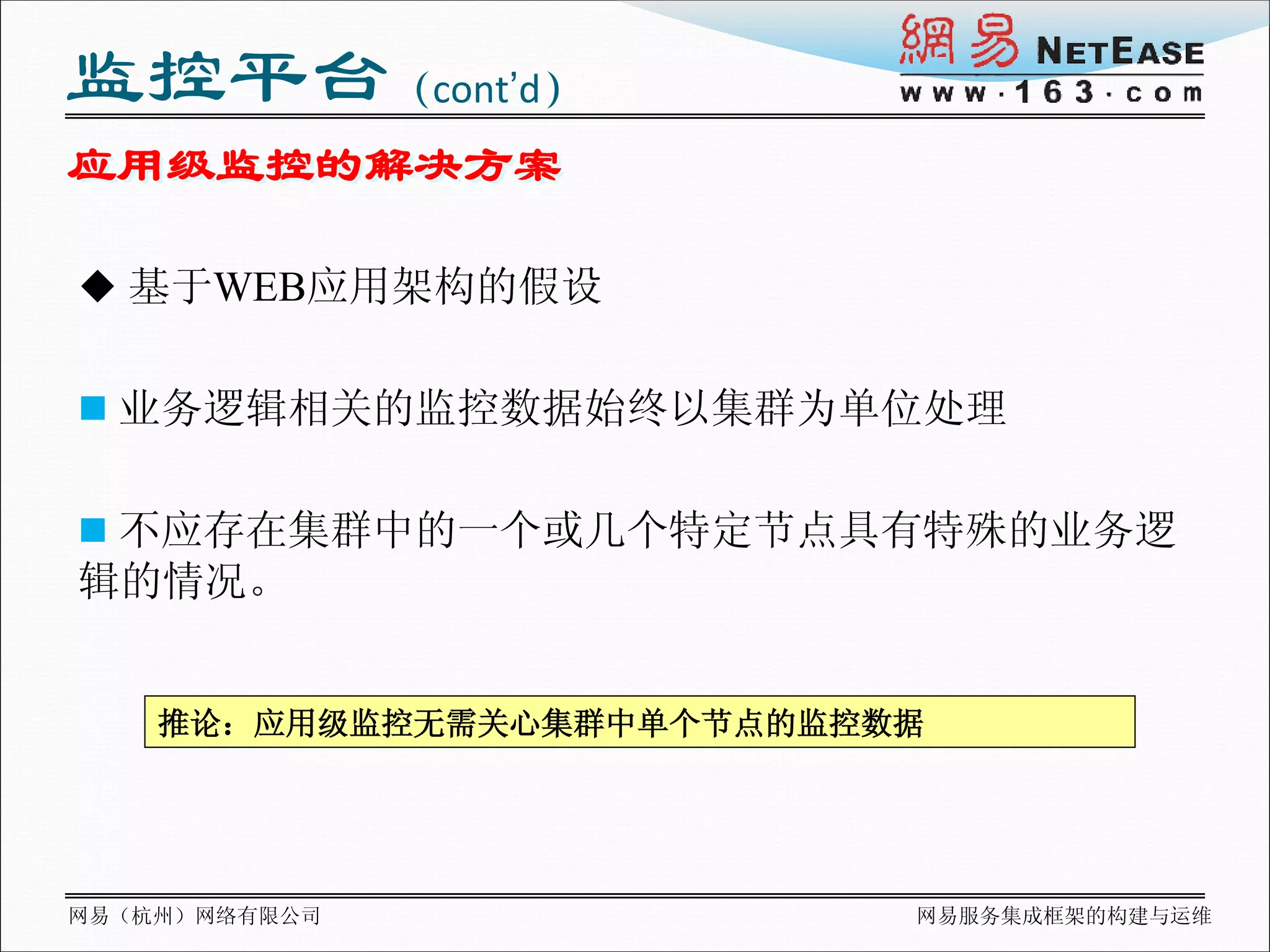 监控平台（cont’d）
应用级监控的解决方案

 基于WEB应用架构的假设


 业务逻辑相关的监控数据始终以集群为单位处理


 不应存在集群中的一个或几个特定节点具有特殊的业务逻
辑的情况。


    推论：应用级监控无需关心集群中单个节点的监控数据




网易（杭州）网络有限公司               网易服务集成框架的构建与运维
 