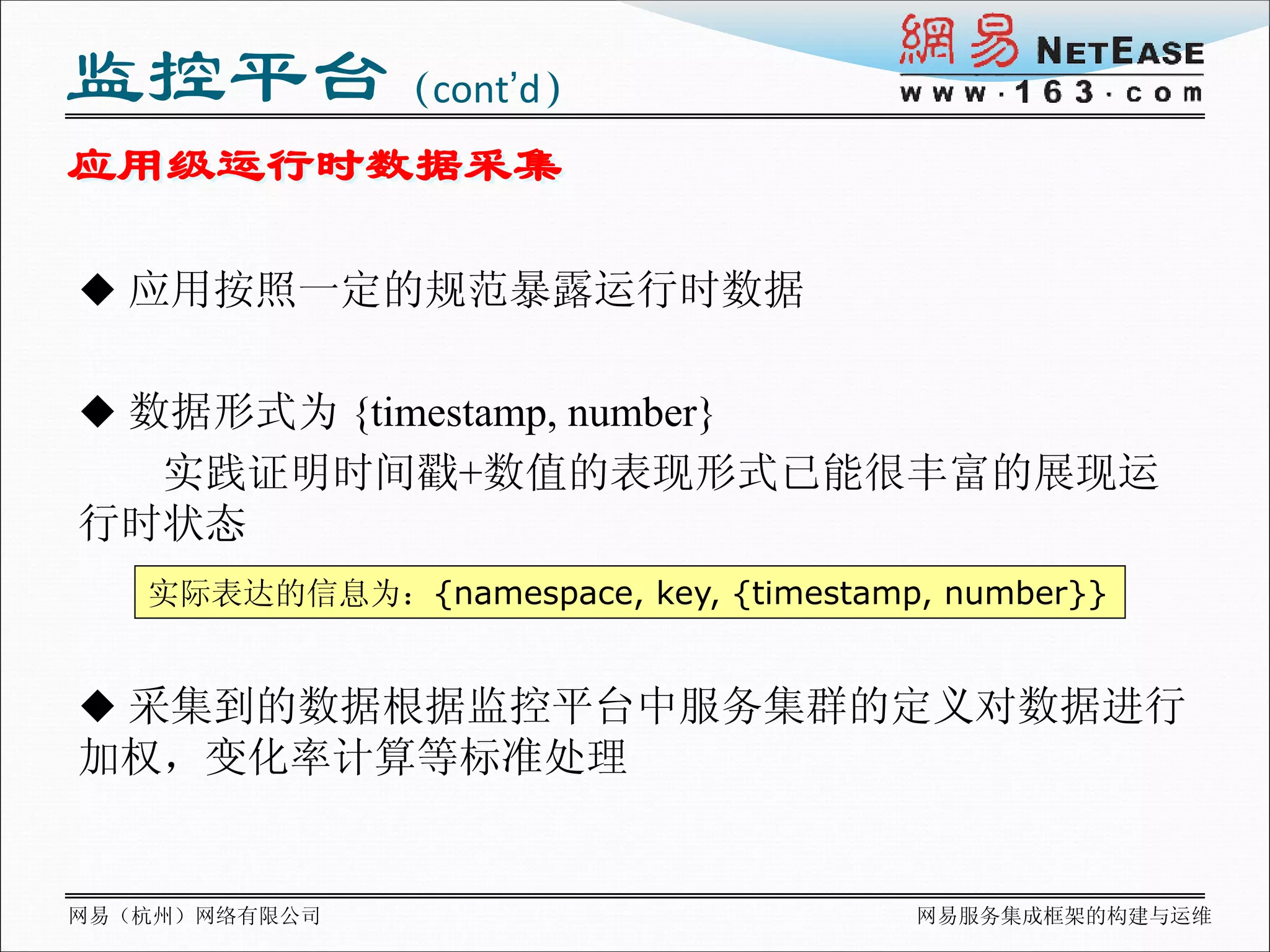 监控平台（cont’d）
应用级运行时数据采集

 应用按照一定的规范暴露运行时数据


 数据形式为 {timestamp, number}
  实践证明时间戳+数值的表现形式已能很丰富的展现运
行时状态
   实际表达的信息为：{namespace, key, {timestamp, number}}


 采集到的数据根据监控平台中服务集群的定义对数据进行
加权，变化率计算等标准处理


网易（杭州）网络有限公司                           网易服务集成框架的构建与运维
 