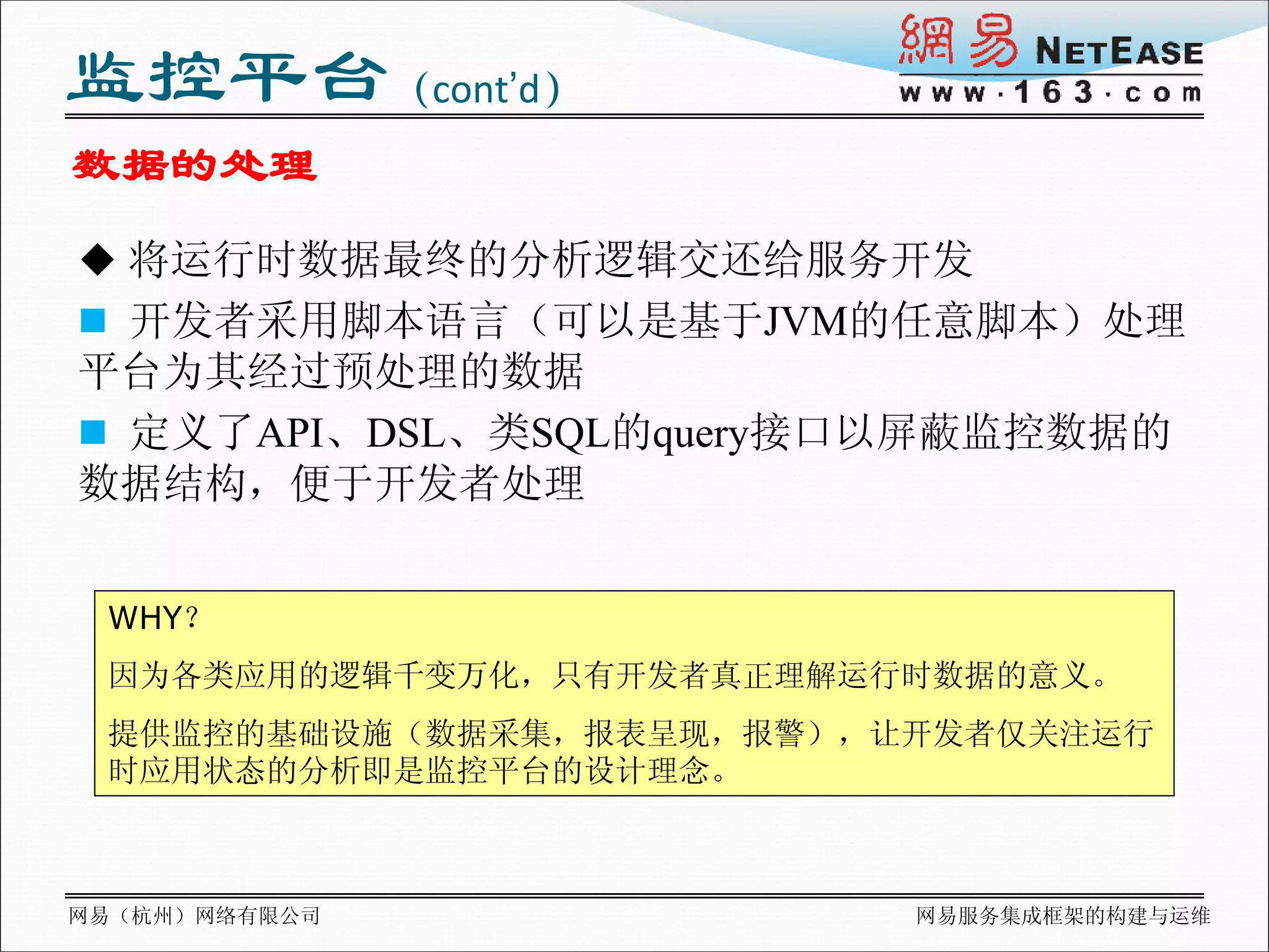 监控平台（cont’d）
数据的处理
 将运行时数据最终的分析逻辑交还给服务开发
 开发者采用脚本语言（可以是基于JVM的任意脚本）处理
平台为其经过预处理的数据
 定义了API、DSL、类SQL的query接口以屏蔽监控数据的
数据结构，便于开发者处理


 WHY？
 因为各类应用的逻辑千变万化，只有开发者真正理解运行时数据的意义。
 提供监控的基础设施（数据采集，报表呈现，报警），让开发者仅关注运行
 时应用状态的分析即是监控平台的设计理念。



网易（杭州）网络有限公司              网易服务集成框架的构建与运维
 