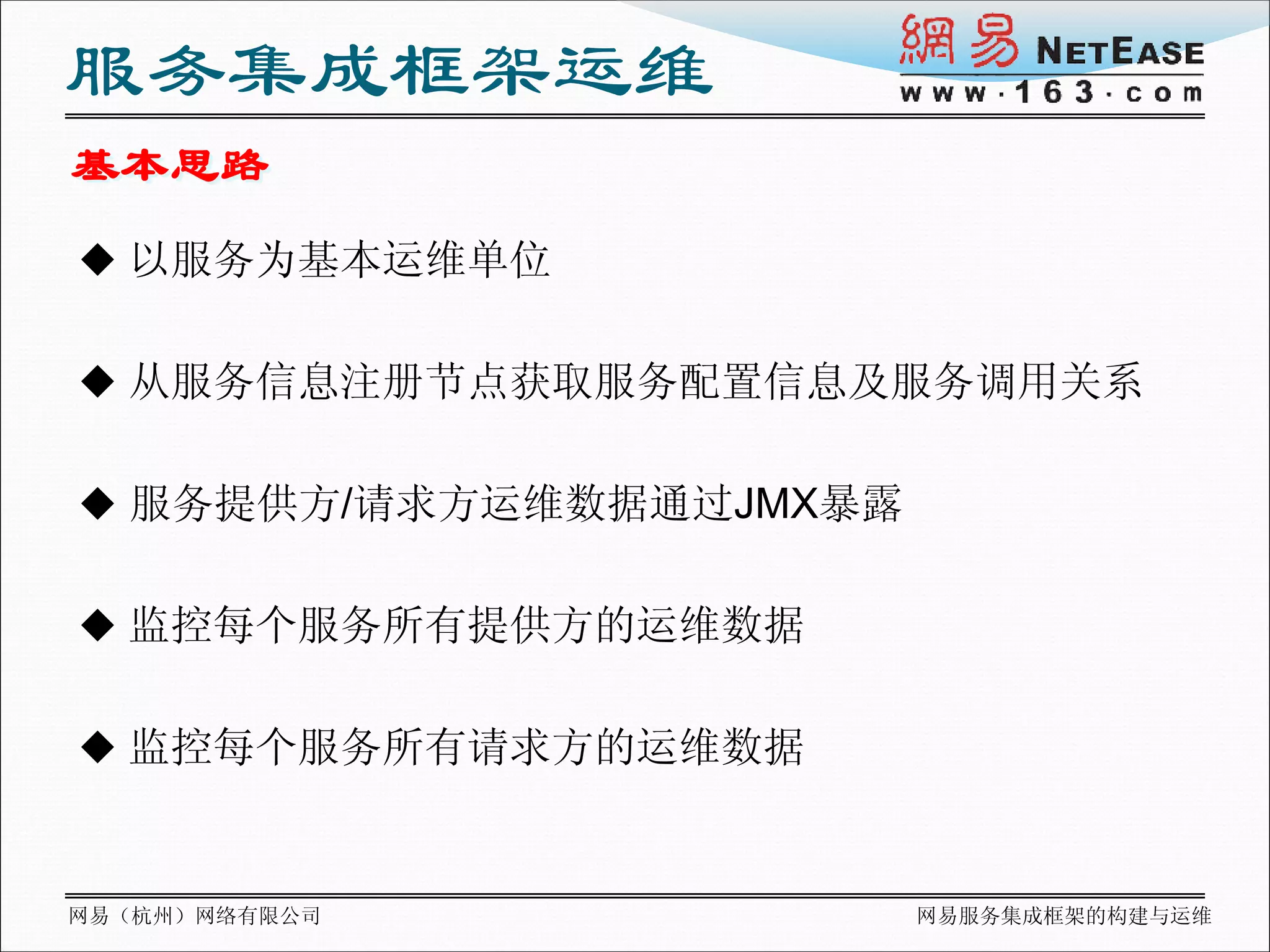 服务集成框架运维
基本思路
 以服务为基本运维单位


 从服务信息注册节点获取服务配置信息及服务调用关系


 服务提供方/请求方运维数据通过JMX暴露


 监控每个服务所有提供方的运维数据


 监控每个服务所有请求方的运维数据



网易（杭州）网络有限公司             网易服务集成框架的构建与运维
 