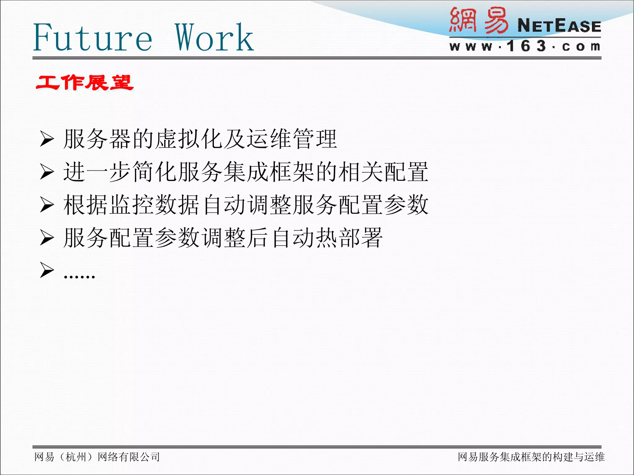 Future Work
工作展望

 服务器的虚拟化及运维管理
 进一步简化服务集成框架的相关配置
 根据监控数据自动调整服务配置参数
 服务配置参数调整后自动热部署
 ……




网易（杭州）网络有限公司         网易服务集成框架的构建与运维
 