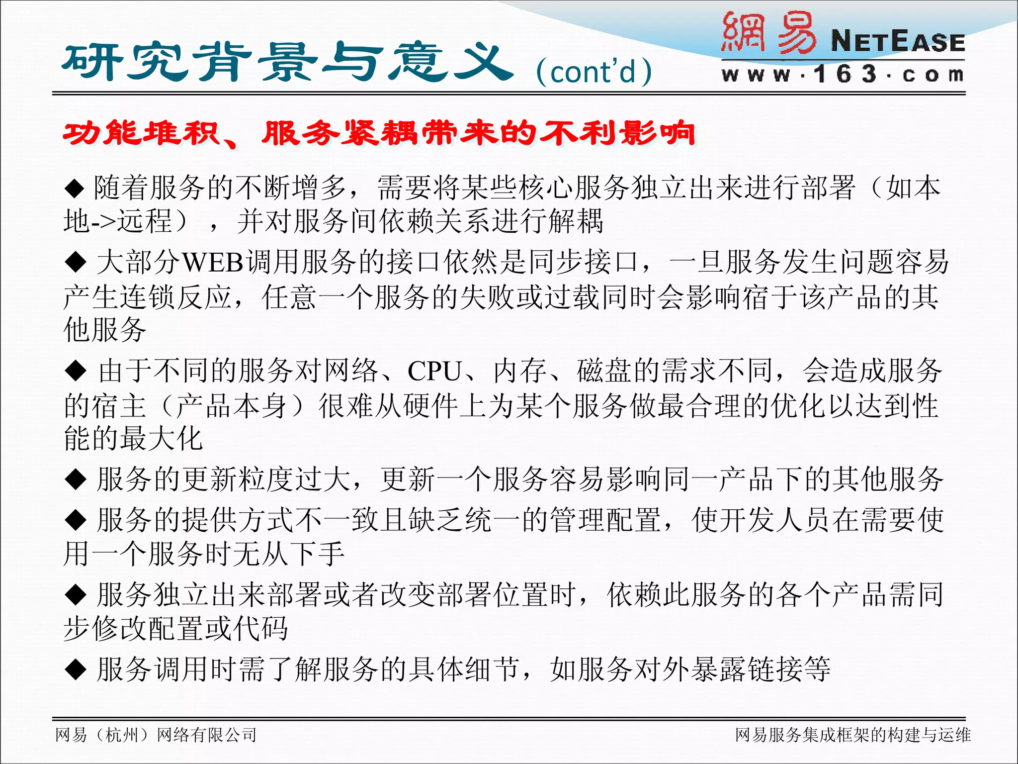 研究背景与意义（cont’d）
功能堆积、服务紧耦带来的不利影响
 随着服务的不断增多，需要将某些核心服务独立出来进行部署（如本
地->远程） ，并对服务间依赖关系进行解耦
 大部分WEB调用服务的接口依然是同步接口，一旦服务发生问题容易
产生连锁反应，任意一个服务的失败或过载同时会影响宿于该产品的其
他服务
 由于不同的服务对网络、CPU、内存、磁盘的需求不同，会造成服务
的宿主（产品本身）很难从硬件上为某个服务做最合理的优化以达到性
能的最大化
 服务的更新粒度过大，更新一个服务容易影响同一产品下的其他服务
 服务的提供方式不一致且缺乏统一的管理配置，使开发人员在需要使
用一个服务时无从下手
 服务独立出来部署或者改变部署位置时，依赖此服务的各个产品需同
步修改配置或代码
 服务调用时需了解服务的具体细节，如服务对外暴露链接等

网易（杭州）网络有限公司            网易服务集成框架的构建与运维
 