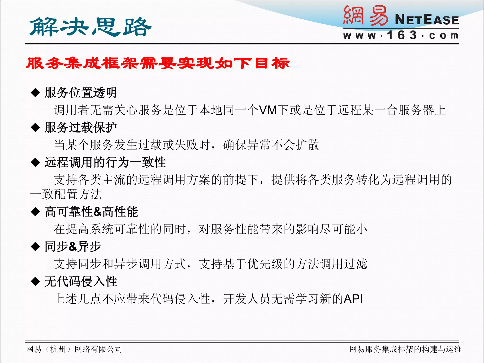 解决思路
服务集成框架需要实现如下目标
 服务位置透明
   调用者无需关心服务是位于本地同一个VM下或是位于远程某一台服务器上
 服务过载保护
   当某个服务发生过载或失败时，确保异常不会扩散
 远程调用的行为一致性
   支持各类主流的远程调用方案的前提下，提供将各类服务转化为远程调用的
一致配置方法
 高可靠性&高性能
   在提高系统可靠性的同时，对服务性能带来的影响尽可能小
 同步&异步
   支持同步和异步调用方式，支持基于优先级的方法调用过滤
 无代码侵入性
   上述几点不应带来代码侵入性，开发人员无需学习新的API



网易（杭州）网络有限公司               网易服务集成框架的构建与运维
 