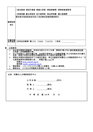 資金融通 通設計專業 業藝文美學 學創業輔導 導事業營運管理

           財務規劃 劃法律智財 財行銷策略 略品牌規劃 劃文創趨勢
           請依需求強弱程度排列前三項並簡述面臨問題與需求：

    輔導服務
     項目




    計畫申請
    政府資源 即時技術輔導 導CITD SBIR     ASSTD       其他：______________


   注意事項
     為全面性瞭解申請廠商，若為依法設立之中小企業，請提供 貴公司之 營利事業登記證，
      以利進一步推薦輔導方案。
     本公司保證以上資料均屬正確，並保證不侵害他人之相關智慧權。             本公司同意於本計畫完
      成後，將執行成果內容提供台灣創意設計中心做為示範推廣之用。
     填寫此申請表並請協助於下方處用印簽名，將正本郵寄至財團法人台灣創意設計中心「文
      化創意產業育成網絡辦公室」；將電子檔 e-mail 至
         游鳳怡 pony_yu@tdc.org.tw
         楊琬菱 wanlin_yang@tdc.org.tw
     聯絡電話：（02）2745-8199 分機 645 游鳳怡；分機 646 楊琬菱。
     聯絡地址：110 台北市信義區光復南路 133 號。


    此致   財團法人台灣創意設計中心


                 公 司 名 稱：　　　　　　　　　　(用印)

                 負 責 人：           (簽名)

                 代 理 人：           (簽名)


                  中   華   民   國 100 年     月     日
 