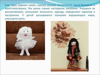 Еще один вариант кукол, сшитых руками воспитателя: кукла-балерина и кукла-иностранка. Эти куклы служат наглядным пособием. Учащиеся их рассматривают, описывают внешность, одежду, определяют характер и настроение. У детей расширяются познания окружающего мира, улучшается речь.  