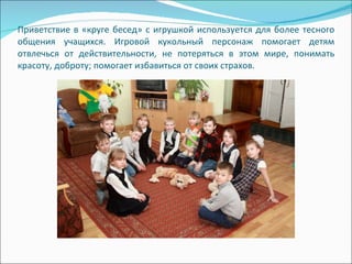 Приветствие в «круге бесед» с игрушкой используется для более тесного общения учащихся. Игровой кукольный персонаж помогает детям отвлечься от действительности, не потеряться в этом мире, понимать красоту, доброту; помогает избавиться от своих страхов.  