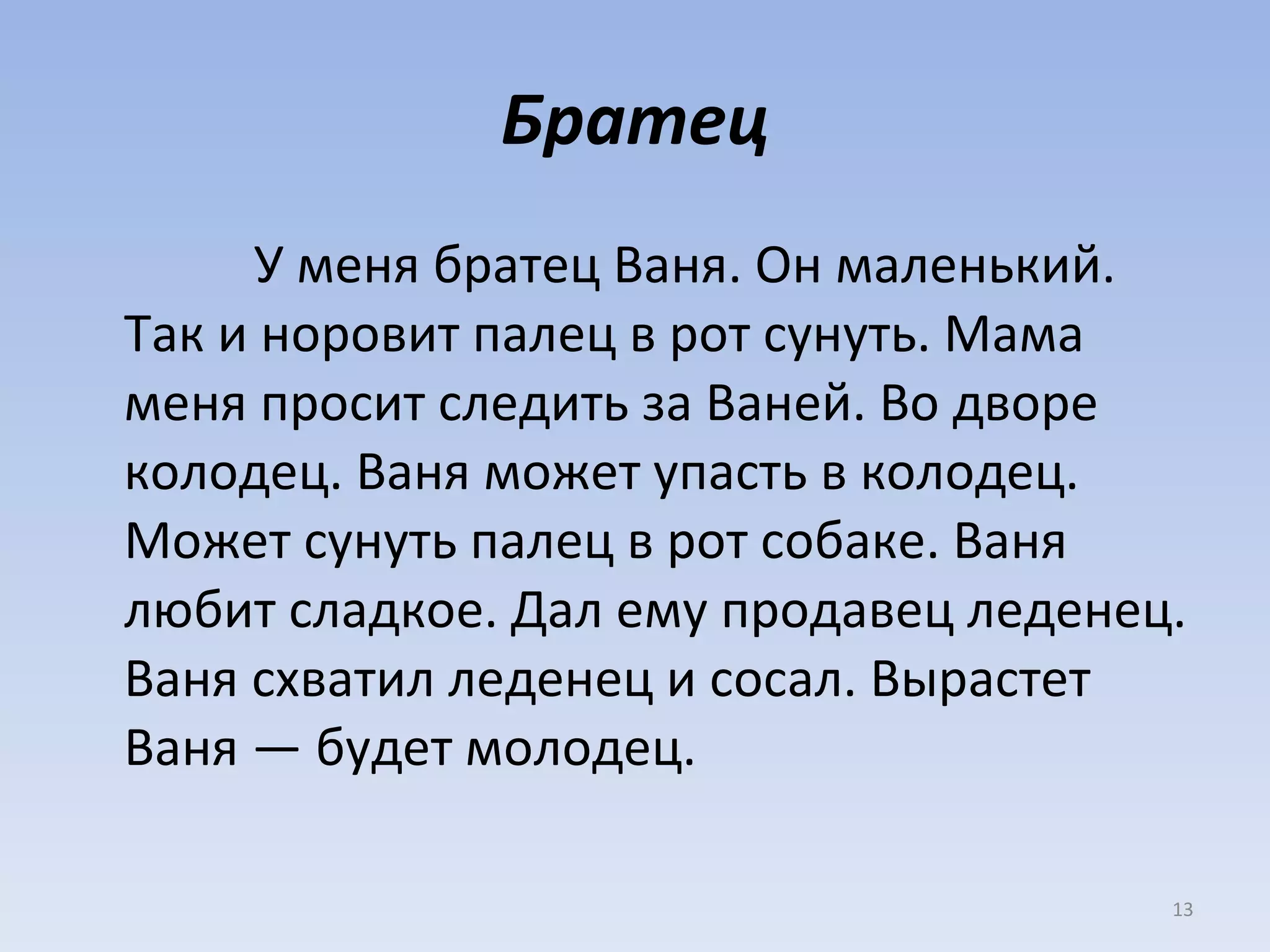 Братец У меня братец Ваня. Он маленький. Так и норовит палец в рот сунуть. Мама меня просит следить за Ваней. Во дворе колодец. Ваня может упасть в колодец. Может сунуть палец в рот собаке. Ваня любит сладкое. Дал ему продавец леденец. Ваня схватил леденец и сосал. Вырастет Ваня — будет молодец. 