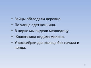 Зайцы обглодали деревцо. По улице едет конница.  В цирке мы видели медведицу. Колхозница цедила молоко.  У восьмёрки два кольца без начала и конца. 