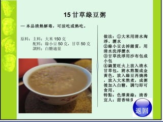 15 甘草綠豆粥  — 本品清熱解毒，可涼吃或熱吃。   原料：主料：大米 150 克  　　　配料：綠小豆 50 克，甘草 50 克  　　　調料：白糖適量  做法：①大米用清水淘淨、瀝水  ②綠小豆去掉雜質，用清水洗淨瀝水  ③甘草洗淨用沙布包成小包  ④鍋置旺火上放入清水甘草包，將水熬製成金黃色，放入綠豆再燒沸，放入大米熬煮，成粥後加入白糖，調勻即可食用。  特點：色澤黃綠；清香宜人；甜香味美 。  返回 