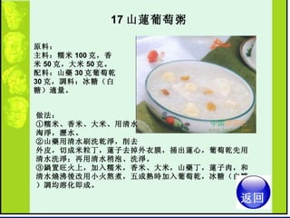 17 山蓮葡萄粥  原料：  主料：糯米 100 克，香米 50 克，大米 50 克。  配料：山藥 30 克葡萄乾 30 克，調料：冰糖（白糖）適量。  做法：  ①糯米、香米、大米、用清水 淘淨，瀝水。  ②山藥用清水刷洗乾淨，削去 外皮，切成米粒丁，蓮子去掉外衣膜，捅出蓮心，葡萄乾先用清水洗淨；再用清水稍泡、洗淨。  ③鍋置旺火上，加入糯米，香米、大米，山藥丁，蓮子肉，和清水燒沸後改用小火熬煮，五成熟時加入葡萄乾，冰糖（白糖）調均溶化即成。  返回 
