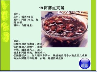 19 阿膠紅棗粥   原料：  主料：糯米 60 克  配料：阿膠 30 克，紅棗 30 枚  調料：白糖適量。  做法：  ①糯米用清水淘淨，瀝水。  ②阿膠放入研體中，搗成 碎塊，鍋置微火上，加入 清水和阿膠碎塊，熬製成汁。  ③鍋置旺火上，加入糯米和清水，燒沸後改用小火熬煮至八成熟時加入阿膠汁和紅棗、白糖，繼續熬煮成粥。  返回 