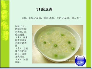 31 豌豆粥   原料：米飯 --1/4 碗，豌豆 --5 個，牛奶 --1/4 杯，鹽 -- 若干  制法（ 1 ） 將豌豆用開水煮熟，搗碎並過濾。  （ 2 ） 在米飯中加適量水用小鍋煮沸。  （ 3 ） 之後放入牛奶和豌豆，並用文火再煮。  （ 4 ） 加鹽調味。  返回 