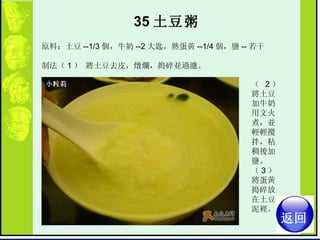 35 土豆粥   原料：土豆 --1/3 個，牛奶 --2 大匙，熟蛋黃 --1/4 個，鹽 -- 若干  制法（ 1 ） 將土豆去皮，燉爛，搗碎並過濾。  （  2 ） 將土豆加牛奶用文火煮，並輕輕攪拌，粘稠後加鹽。  （ 3 ） 將蛋黃搗碎放在土豆泥裡。  返回 