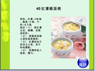 40 紅薯雞蛋粥  原料：紅薯 --1/6 塊，雞蛋 --1 個，牛奶 --2 大匙  制法（ 1 ） 將紅薯去皮，燉爛，並搗成泥狀。  （ 2 ） 將雞蛋煮熟之後把蛋黃搗碎。  （ 3 ） 紅薯泥加牛奶用文火煮，並不時地攪動。  （ 4 ） 粘稠時放入蛋黃，攪勻。  返回 