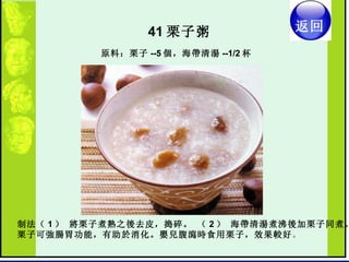 41 栗子粥  制法（ 1 ） 將栗子煮熟之後去皮，搗碎。 （ 2 ） 海帶清湯煮沸後加栗子同煮。  栗子可強腸胃功能，有助於消化。嬰兒腹瀉時食用栗子，效果較好 。  原料：栗子 --5 個，海帶清湯 --1/2 杯 返回 