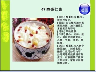 47 酸棗仁粥  [ 原料 ] 酸棗仁末 15 克、粳米 100 克。  [ 做法 ] 先以粳米加水煮粥至將熟，加入酸棗仁末再煮片刻即可。  [ 用法 ] 早晚溫服。  [ 作用 ] 養心、安神、斂汗。適用於神經衰弱、心悸、失眠、多夢、黑眼圈。  [ 評註 ] 酸棗仁末入粥中酸甘適口，深受歡迎。酸棗仁生用炒用均可，炒時間過常能破壞有效成分。可取酸棗仁微炒片刻研末，家庭可用擀麵杖研磨。   返回 